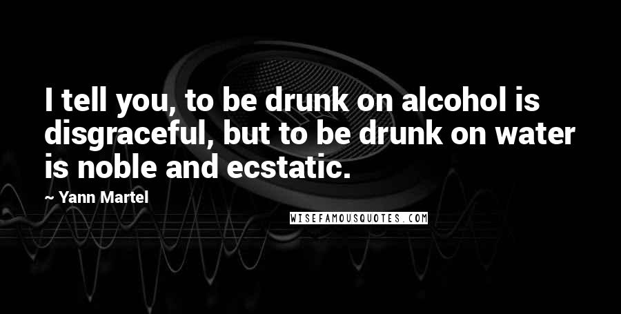 Yann Martel Quotes: I tell you, to be drunk on alcohol is disgraceful, but to be drunk on water is noble and ecstatic.