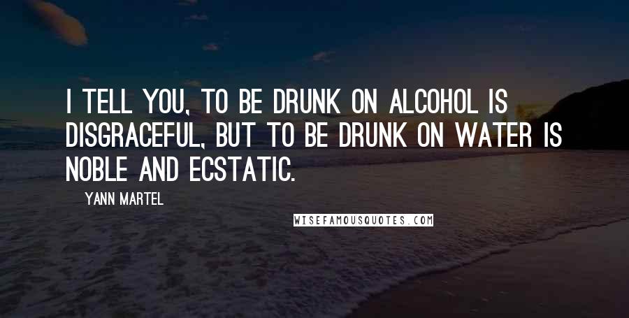 Yann Martel Quotes: I tell you, to be drunk on alcohol is disgraceful, but to be drunk on water is noble and ecstatic.