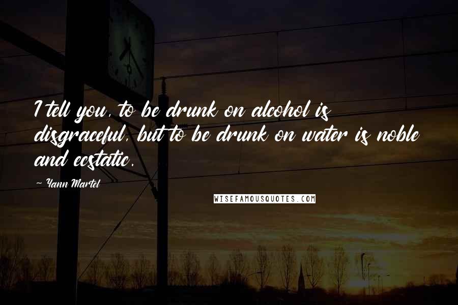 Yann Martel Quotes: I tell you, to be drunk on alcohol is disgraceful, but to be drunk on water is noble and ecstatic.