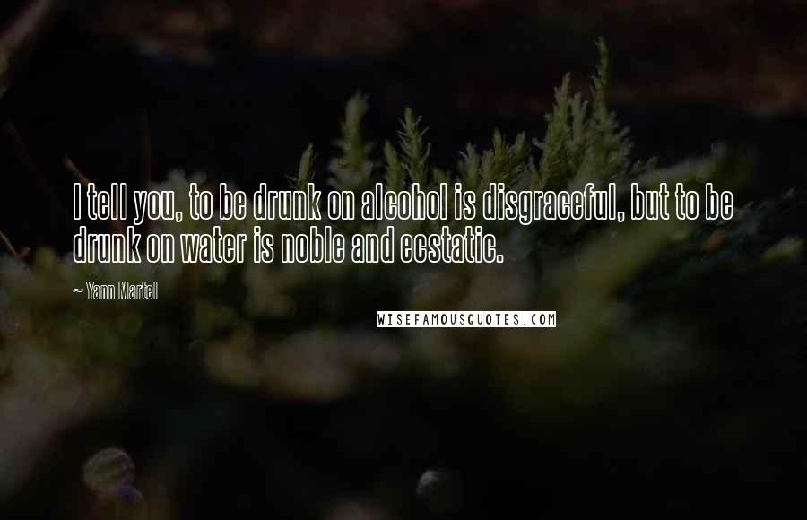 Yann Martel Quotes: I tell you, to be drunk on alcohol is disgraceful, but to be drunk on water is noble and ecstatic.