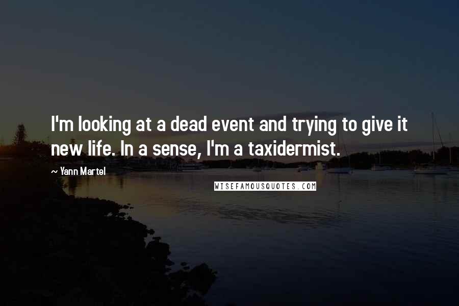 Yann Martel Quotes: I'm looking at a dead event and trying to give it new life. In a sense, I'm a taxidermist.