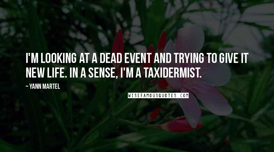 Yann Martel Quotes: I'm looking at a dead event and trying to give it new life. In a sense, I'm a taxidermist.