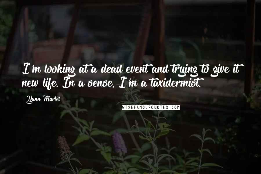 Yann Martel Quotes: I'm looking at a dead event and trying to give it new life. In a sense, I'm a taxidermist.