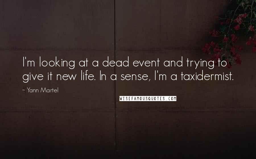 Yann Martel Quotes: I'm looking at a dead event and trying to give it new life. In a sense, I'm a taxidermist.