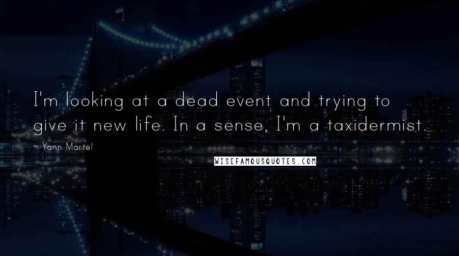 Yann Martel Quotes: I'm looking at a dead event and trying to give it new life. In a sense, I'm a taxidermist.