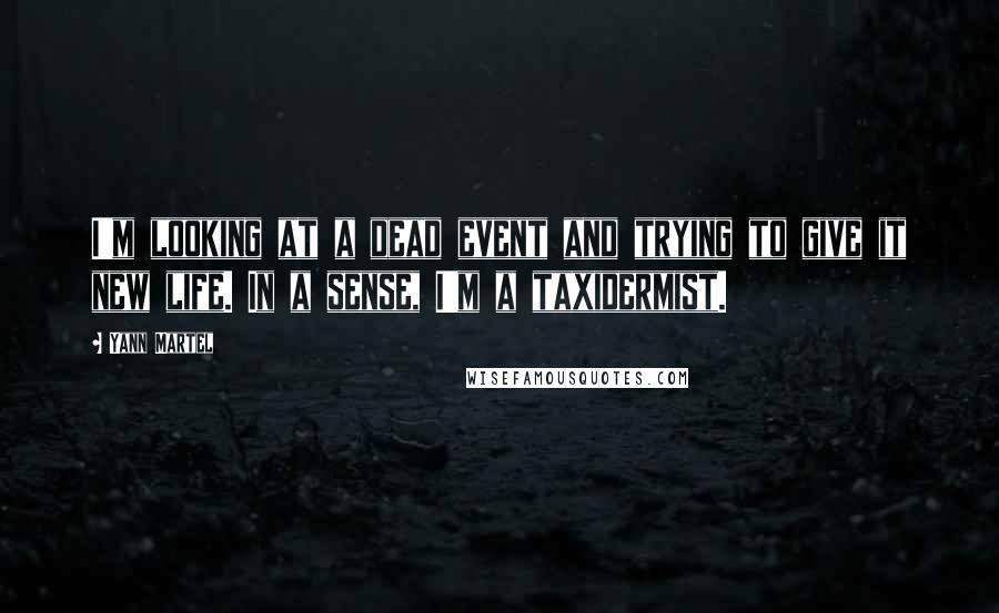 Yann Martel Quotes: I'm looking at a dead event and trying to give it new life. In a sense, I'm a taxidermist.