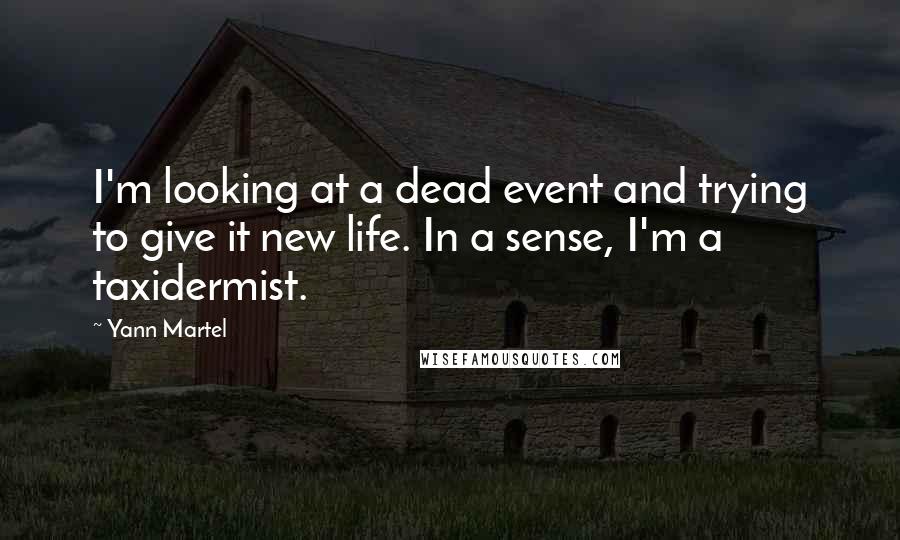 Yann Martel Quotes: I'm looking at a dead event and trying to give it new life. In a sense, I'm a taxidermist.