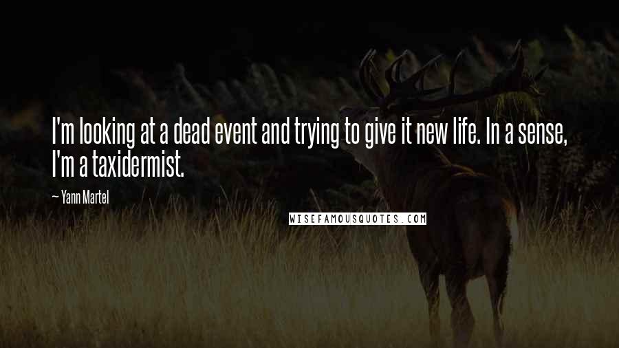 Yann Martel Quotes: I'm looking at a dead event and trying to give it new life. In a sense, I'm a taxidermist.