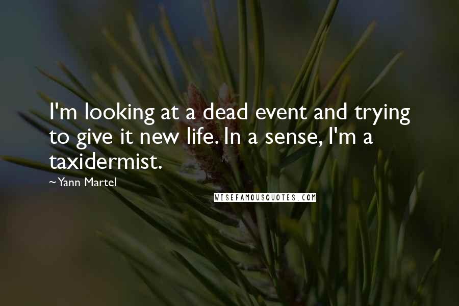 Yann Martel Quotes: I'm looking at a dead event and trying to give it new life. In a sense, I'm a taxidermist.