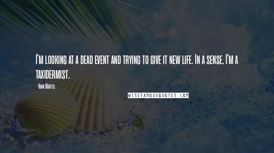 Yann Martel Quotes: I'm looking at a dead event and trying to give it new life. In a sense, I'm a taxidermist.