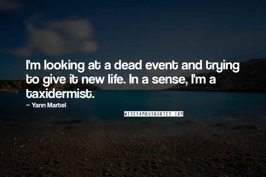 Yann Martel Quotes: I'm looking at a dead event and trying to give it new life. In a sense, I'm a taxidermist.