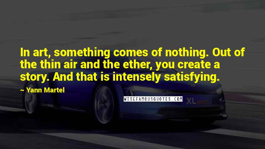 Yann Martel Quotes: In art, something comes of nothing. Out of the thin air and the ether, you create a story. And that is intensely satisfying.