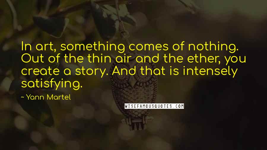 Yann Martel Quotes: In art, something comes of nothing. Out of the thin air and the ether, you create a story. And that is intensely satisfying.