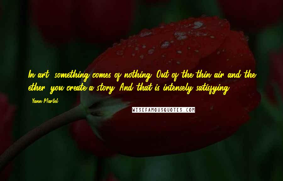 Yann Martel Quotes: In art, something comes of nothing. Out of the thin air and the ether, you create a story. And that is intensely satisfying.