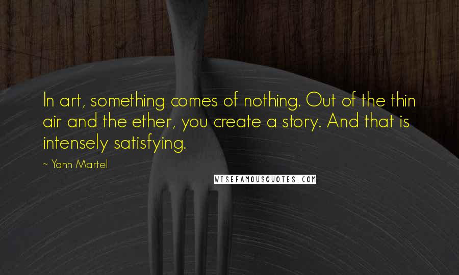 Yann Martel Quotes: In art, something comes of nothing. Out of the thin air and the ether, you create a story. And that is intensely satisfying.