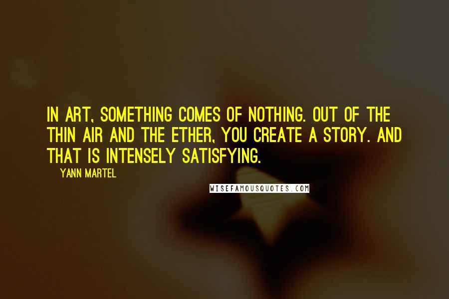 Yann Martel Quotes: In art, something comes of nothing. Out of the thin air and the ether, you create a story. And that is intensely satisfying.