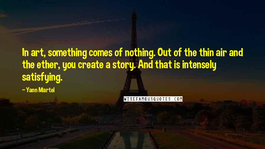 Yann Martel Quotes: In art, something comes of nothing. Out of the thin air and the ether, you create a story. And that is intensely satisfying.