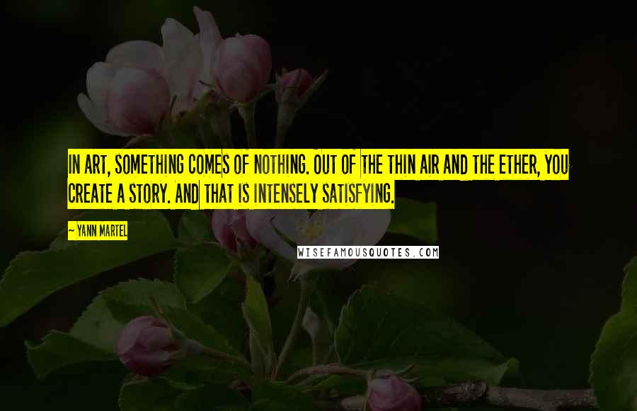 Yann Martel Quotes: In art, something comes of nothing. Out of the thin air and the ether, you create a story. And that is intensely satisfying.