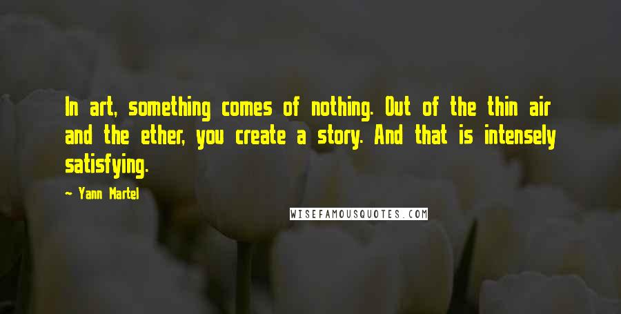 Yann Martel Quotes: In art, something comes of nothing. Out of the thin air and the ether, you create a story. And that is intensely satisfying.