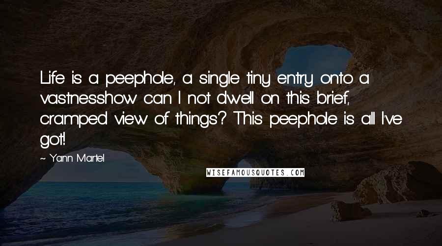 Yann Martel Quotes: Life is a peephole, a single tiny entry onto a vastnesshow can I not dwell on this brief, cramped view of things? This peephole is all I've got!