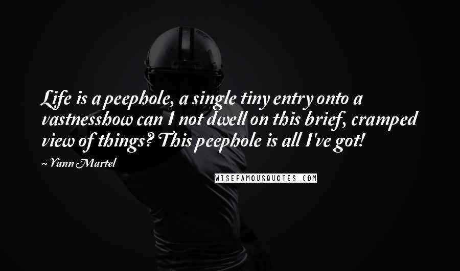 Yann Martel Quotes: Life is a peephole, a single tiny entry onto a vastnesshow can I not dwell on this brief, cramped view of things? This peephole is all I've got!