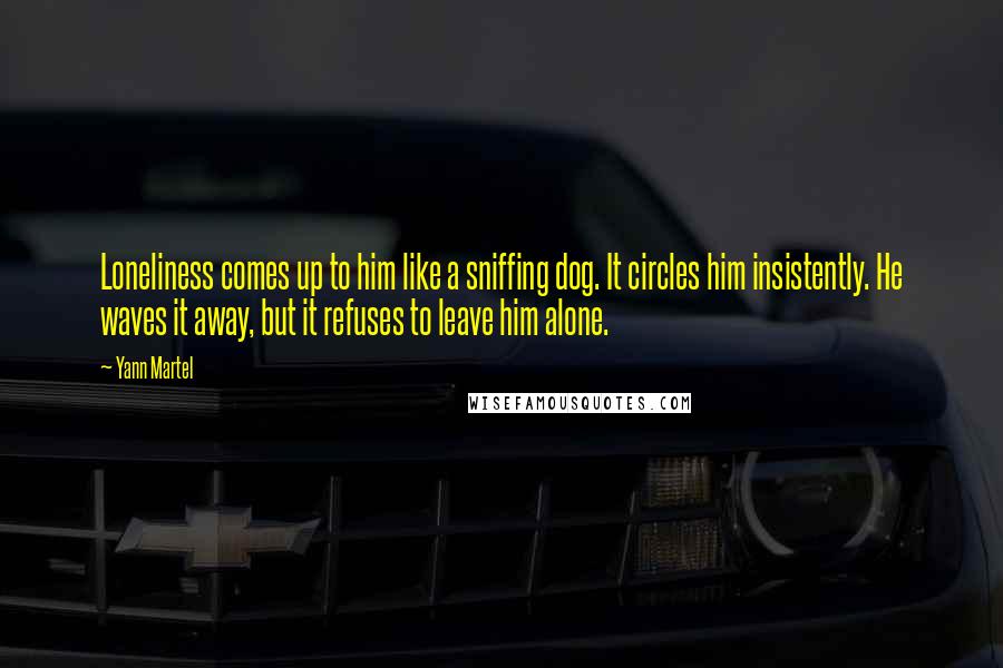 Yann Martel Quotes: Loneliness comes up to him like a sniffing dog. It circles him insistently. He waves it away, but it refuses to leave him alone.