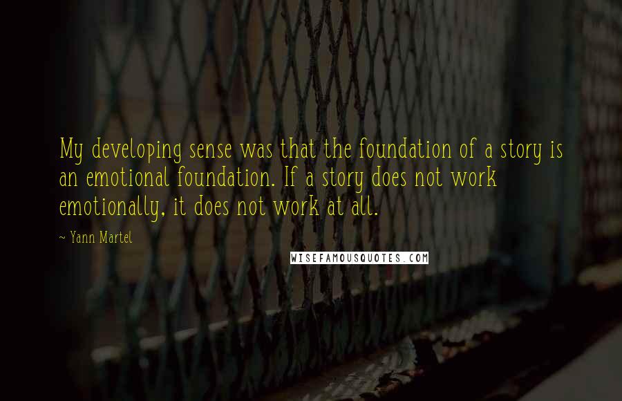 Yann Martel Quotes: My developing sense was that the foundation of a story is an emotional foundation. If a story does not work emotionally, it does not work at all.