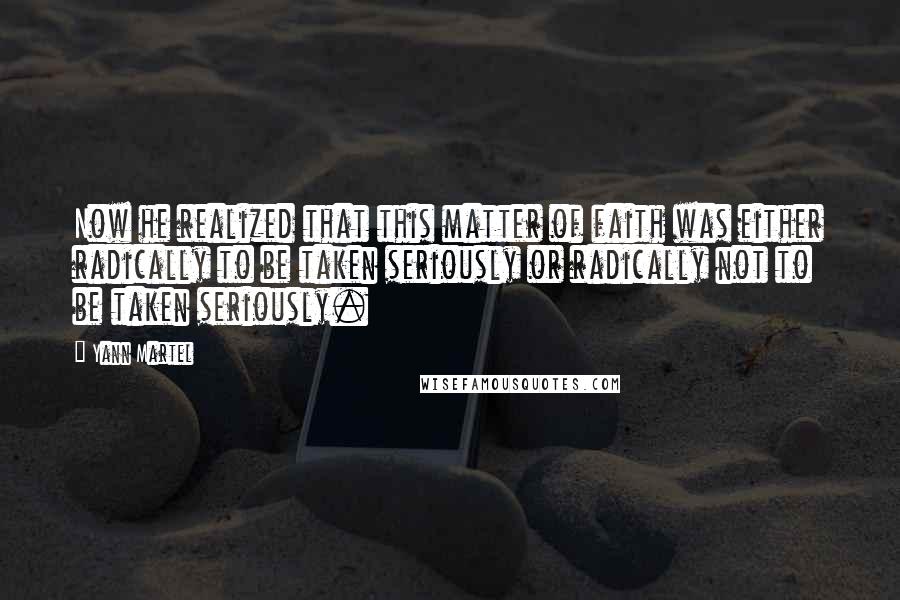 Yann Martel Quotes: Now he realized that this matter of faith was either radically to be taken seriously or radically not to be taken seriously.