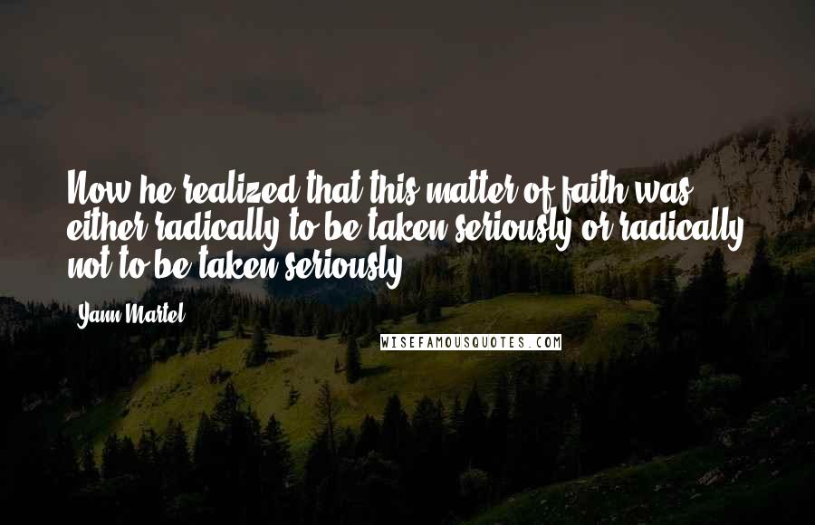 Yann Martel Quotes: Now he realized that this matter of faith was either radically to be taken seriously or radically not to be taken seriously.