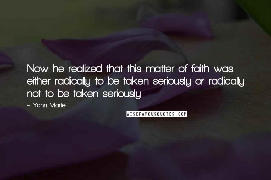 Yann Martel Quotes: Now he realized that this matter of faith was either radically to be taken seriously or radically not to be taken seriously.