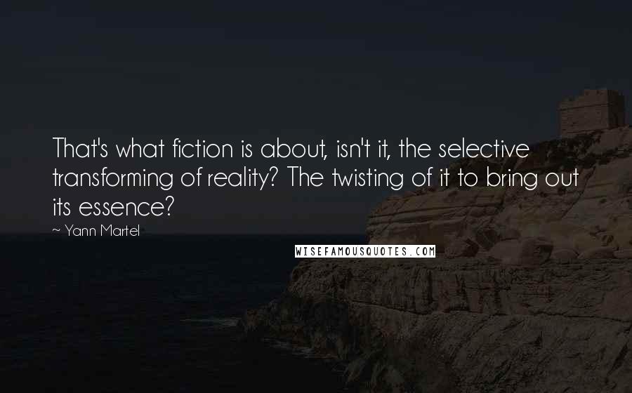 Yann Martel Quotes: That's what fiction is about, isn't it, the selective transforming of reality? The twisting of it to bring out its essence?