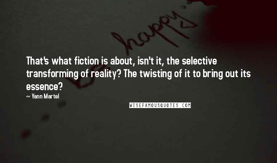 Yann Martel Quotes: That's what fiction is about, isn't it, the selective transforming of reality? The twisting of it to bring out its essence?