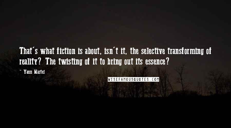 Yann Martel Quotes: That's what fiction is about, isn't it, the selective transforming of reality? The twisting of it to bring out its essence?