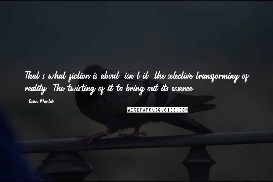 Yann Martel Quotes: That's what fiction is about, isn't it, the selective transforming of reality? The twisting of it to bring out its essence?