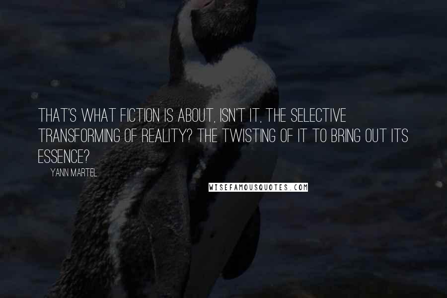 Yann Martel Quotes: That's what fiction is about, isn't it, the selective transforming of reality? The twisting of it to bring out its essence?