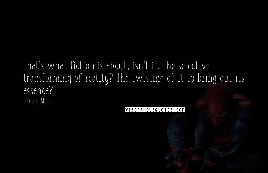 Yann Martel Quotes: That's what fiction is about, isn't it, the selective transforming of reality? The twisting of it to bring out its essence?