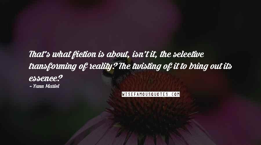 Yann Martel Quotes: That's what fiction is about, isn't it, the selective transforming of reality? The twisting of it to bring out its essence?