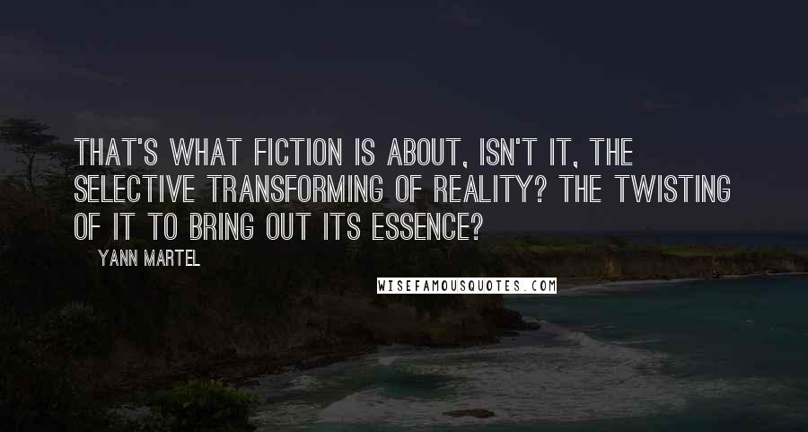 Yann Martel Quotes: That's what fiction is about, isn't it, the selective transforming of reality? The twisting of it to bring out its essence?