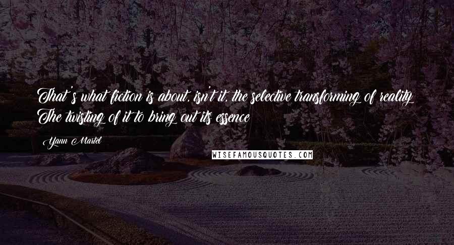 Yann Martel Quotes: That's what fiction is about, isn't it, the selective transforming of reality? The twisting of it to bring out its essence?