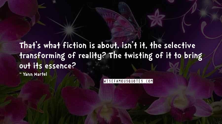 Yann Martel Quotes: That's what fiction is about, isn't it, the selective transforming of reality? The twisting of it to bring out its essence?