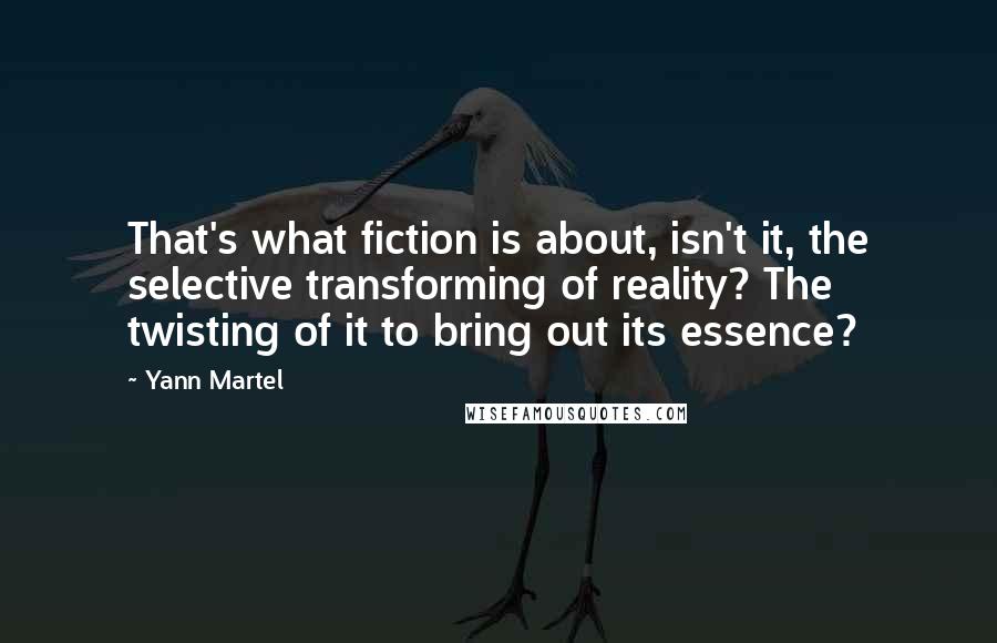Yann Martel Quotes: That's what fiction is about, isn't it, the selective transforming of reality? The twisting of it to bring out its essence?