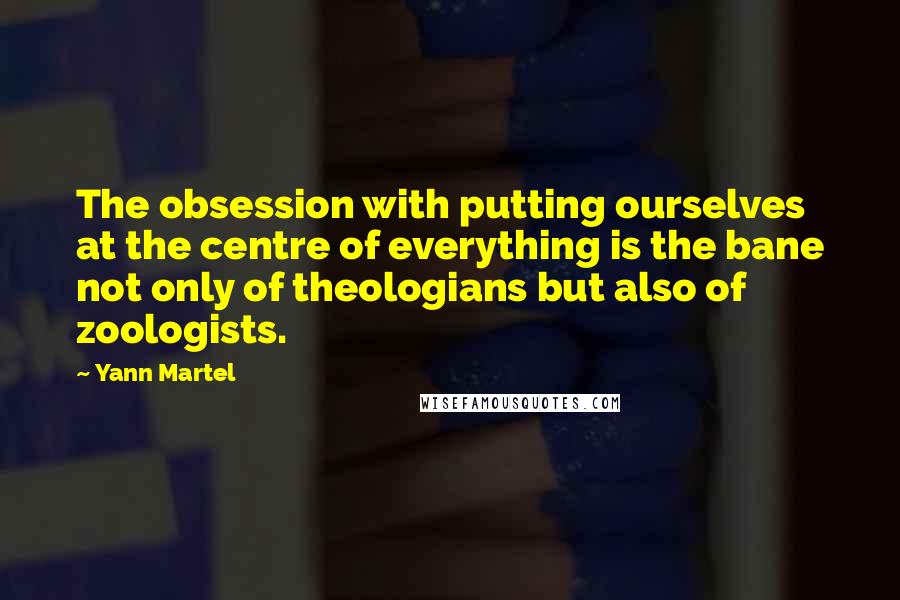 Yann Martel Quotes: The obsession with putting ourselves at the centre of everything is the bane not only of theologians but also of zoologists.