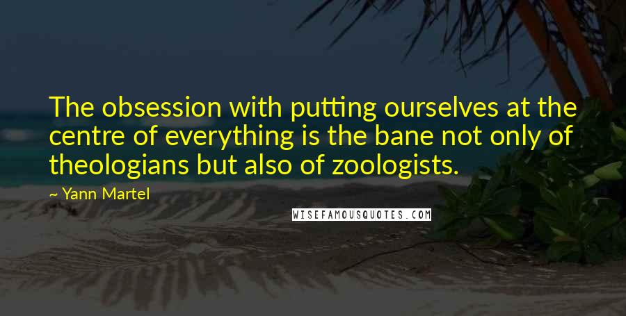 Yann Martel Quotes: The obsession with putting ourselves at the centre of everything is the bane not only of theologians but also of zoologists.