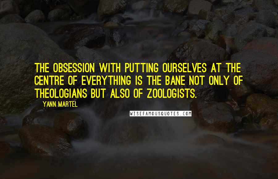 Yann Martel Quotes: The obsession with putting ourselves at the centre of everything is the bane not only of theologians but also of zoologists.