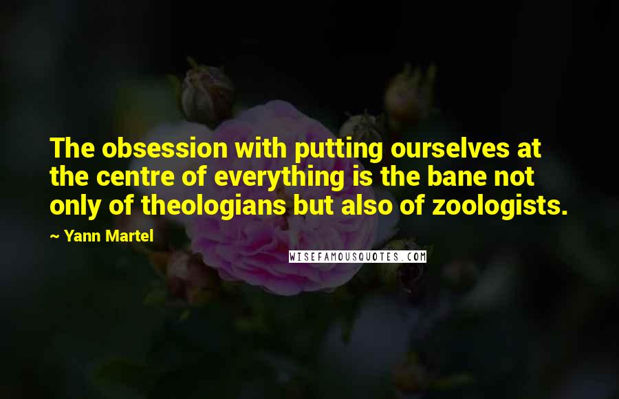 Yann Martel Quotes: The obsession with putting ourselves at the centre of everything is the bane not only of theologians but also of zoologists.