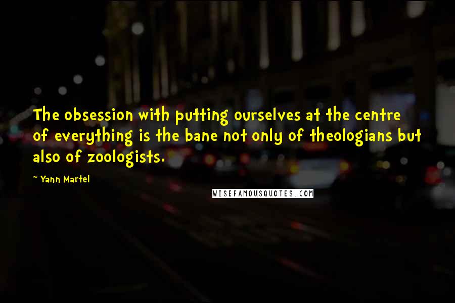 Yann Martel Quotes: The obsession with putting ourselves at the centre of everything is the bane not only of theologians but also of zoologists.