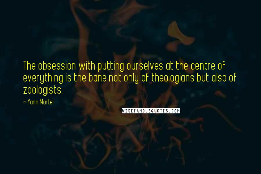 Yann Martel Quotes: The obsession with putting ourselves at the centre of everything is the bane not only of theologians but also of zoologists.