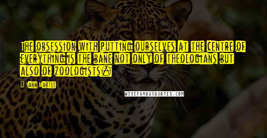 Yann Martel Quotes: The obsession with putting ourselves at the centre of everything is the bane not only of theologians but also of zoologists.