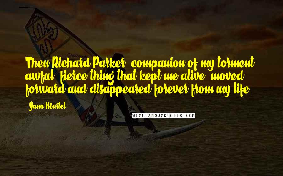 Yann Martel Quotes: Then Richard Parker, companion of my torment, awful, fierce thing that kept me alive, moved forward and disappeared forever from my life.