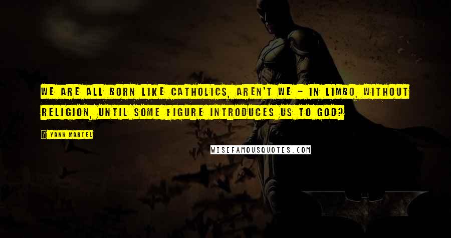 Yann Martel Quotes: We are all born like Catholics, aren't we - in limbo, without religion, until some figure introduces us to God?